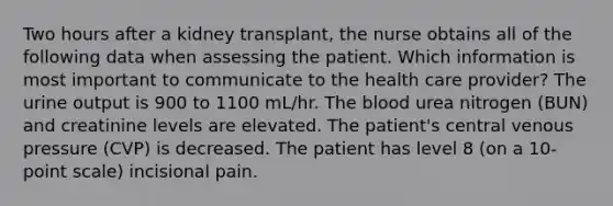 Two hours after a kidney transplant, the nurse obtains all of the following data when assessing the patient. Which information is most important to communicate to the health care provider? The urine output is 900 to 1100 mL/hr. The blood urea nitrogen (BUN) and creatinine levels are elevated. The patient's central venous pressure (CVP) is decreased. The patient has level 8 (on a 10-point scale) incisional pain.