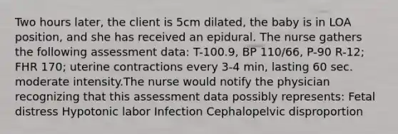 Two hours later, the client is 5cm dilated, the baby is in LOA position, and she has received an epidural. The nurse gathers the following assessment data: T-100.9, BP 110/66, P-90 R-12; FHR 170; uterine contractions every 3-4 min, lasting 60 sec. moderate intensity.The nurse would notify the physician recognizing that this assessment data possibly represents: Fetal distress Hypotonic labor Infection Cephalopelvic disproportion