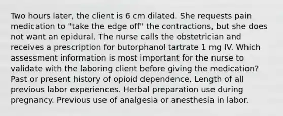 Two hours later, the client is 6 cm dilated. She requests pain medication to "take the edge off" the contractions, but she does not want an epidural. The nurse calls the obstetrician and receives a prescription for butorphanol tartrate 1 mg IV. Which assessment information is most important for the nurse to validate with the laboring client before giving the medication? Past or present history of opioid dependence. Length of all previous labor experiences. Herbal preparation use during pregnancy. Previous use of analgesia or anesthesia in labor.