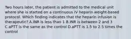 Two hours later, the patient is admitted to the medical unit where she is started on a continuous IV heparin weight-based protocol. Which finding indicates that the heparin infusion is therapeutic? A.INR is less than 1 B.INR is between 2 and 3 C.aPTT is the same as the control D.aPTT is 1.5 to 2.5 times the control