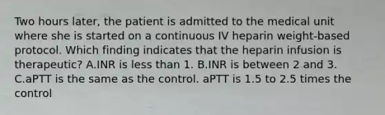 Two hours later, the patient is admitted to the medical unit where she is started on a continuous IV heparin weight-based protocol. Which finding indicates that the heparin infusion is therapeutic? A.INR is less than 1. B.INR is between 2 and 3. C.aPTT is the same as the control. aPTT is 1.5 to 2.5 times the control