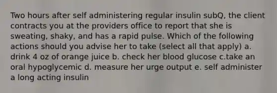 Two hours after self administering regular insulin subQ, the client contracts you at the providers office to report that she is sweating, shaky, and has a rapid pulse. Which of the following actions should you advise her to take (select all that apply) a. drink 4 oz of orange juice b. check her blood glucose c.take an oral hypoglycemic d. measure her urge output e. self administer a long acting insulin