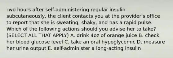 Two hours after self-administering regular insulin subcutaneously, the client contacts you at the provider's office to report that she is sweating, shaky, and has a rapid pulse. Which of the following actions should you advise her to take? (SELECT ALL THAT APPLY) A. drink 4oz of orange juice B. check her blood glucose level C. take an oral hypoglycemic D. measure her urine output E. self-administer a long-acting insulin