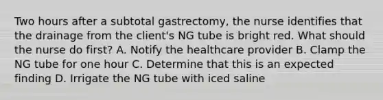 Two hours after a subtotal gastrectomy, the nurse identifies that the drainage from the client's NG tube is bright red. What should the nurse do first? A. Notify the healthcare provider B. Clamp the NG tube for one hour C. Determine that this is an expected finding D. Irrigate the NG tube with iced saline