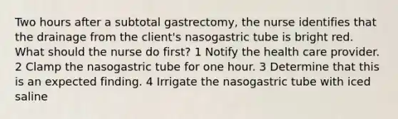 Two hours after a subtotal gastrectomy, the nurse identifies that the drainage from the client's nasogastric tube is bright red. What should the nurse do first? 1 Notify the health care provider. 2 Clamp the nasogastric tube for one hour. 3 Determine that this is an expected finding. 4 Irrigate the nasogastric tube with iced saline