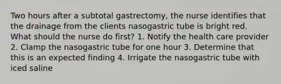 Two hours after a subtotal gastrectomy, the nurse identifies that the drainage from the clients nasogastric tube is bright red. What should the nurse do first? 1. Notify the health care provider 2. Clamp the nasogastric tube for one hour 3. Determine that this is an expected finding 4. Irrigate the nasogastric tube with iced saline