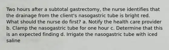 Two hours after a subtotal gastrectomy, the nurse identifies that the drainage from the client's nasogastric tube is bright red. What should the nurse do first? a. Notify the health care provider b. Clamp the nasogastric tube for one hour c. Determine that this is an expected finding d. Irrigate the nasogastric tube with iced saline