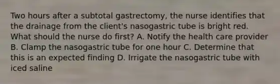 Two hours after a subtotal gastrectomy, the nurse identifies that the drainage from the client's nasogastric tube is bright red. What should the nurse do first? A. Notify the health care provider B. Clamp the nasogastric tube for one hour C. Determine that this is an expected finding D. Irrigate the nasogastric tube with iced saline