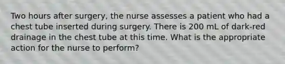 Two hours after surgery, the nurse assesses a patient who had a chest tube inserted during surgery. There is 200 mL of dark-red drainage in the chest tube at this time. What is the appropriate action for the nurse to perform?