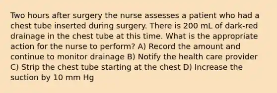 Two hours after surgery the nurse assesses a patient who had a chest tube inserted during surgery. There is 200 mL of dark-red drainage in the chest tube at this time. What is the appropriate action for the nurse to perform? A) Record the amount and continue to monitor drainage B) Notify the health care provider C) Strip the chest tube starting at the chest D) Increase the suction by 10 mm Hg