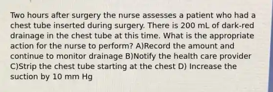 Two hours after surgery the nurse assesses a patient who had a chest tube inserted during surgery. There is 200 mL of dark-red drainage in the chest tube at this time. What is the appropriate action for the nurse to perform? A)Record the amount and continue to monitor drainage B)Notify the health care provider C)Strip the chest tube starting at the chest D) Increase the suction by 10 mm Hg