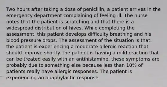 Two hours after taking a dose of penicillin, a patient arrives in the emergency department complaining of feeling ill. The nurse notes that the patient is scratching and that there is a widespread distribution of hives. While completing the assessment, this patient develops difficulty breathing and his blood pressure drops. The assessment of the situation is that: the patient is experiencing a moderate allergic reaction that should improve shortly. the patient is having a mild reaction that can be treated easily with an antihistamine. these symptoms are probably due to something else because less than 10% of patients really have allergic responses. The patient is experiencing an anaphylactic response.