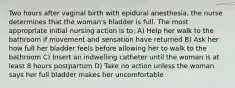 Two hours after vaginal birth with epidural anesthesia, the nurse determines that the woman's bladder is full. The most appropriate initial nursing action is to: A) Help her walk to the bathroom if movement and sensation have returned B) Ask her how full her bladder feels before allowing her to walk to the bathroom C) Insert an indwelling catheter until the woman is at least 8 hours postpartum D) Take no action unless the woman says her full bladder makes her uncomfortable