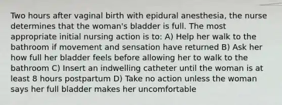 Two hours after vaginal birth with epidural anesthesia, the nurse determines that the woman's bladder is full. The most appropriate initial nursing action is to: A) Help her walk to the bathroom if movement and sensation have returned B) Ask her how full her bladder feels before allowing her to walk to the bathroom C) Insert an indwelling catheter until the woman is at least 8 hours postpartum D) Take no action unless the woman says her full bladder makes her uncomfortable