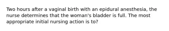 Two hours after a vaginal birth with an epidural anesthesia, the nurse determines that the woman's bladder is full. The most appropriate initial nursing action is to?