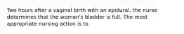 Two hours after a vaginal birth with an epidural, the nurse determines that the woman's bladder is full. The most appropriate nursing action is to