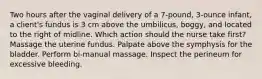 Two hours after the vaginal delivery of a 7-pound, 3-ounce infant, a client's fundus is 3 cm above the umbilicus, boggy, and located to the right of midline. Which action should the nurse take first? Massage the uterine fundus. Palpate above the symphysis for the bladder. Perform bi-manual massage. Inspect the perineum for excessive bleeding.