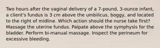 Two hours after the vaginal delivery of a 7-pound, 3-ounce infant, a client's fundus is 3 cm above the umbilicus, boggy, and located to the right of midline. Which action should the nurse take first? Massage the uterine fundus. Palpate above the symphysis for the bladder. Perform bi-manual massage. Inspect the perineum for excessive bleeding.