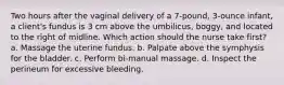 Two hours after the vaginal delivery of a 7-pound, 3-ounce infant, a client's fundus is 3 cm above the umbilicus, boggy, and located to the right of midline. Which action should the nurse take first? a. Massage the uterine fundus. b. Palpate above the symphysis for the bladder. c. Perform bi-manual massage. d. Inspect the perineum for excessive bleeding.