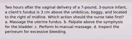 Two hours after the vaginal delivery of a 7-pound, 3-ounce infant, a client's fundus is 3 cm above the umbilicus, boggy, and located to the right of midline. Which action should the nurse take first? a. Massage the uterine fundus. b. Palpate above the symphysis for the bladder. c. Perform bi-manual massage. d. Inspect the perineum for excessive bleeding.