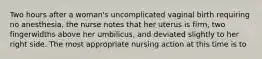 Two hours after a woman's uncomplicated vaginal birth requiring no anesthesia, the nurse notes that her uterus is firm, two fingerwidths above her umbilicus, and deviated slightly to her right side. The most appropriate nursing action at this time is to