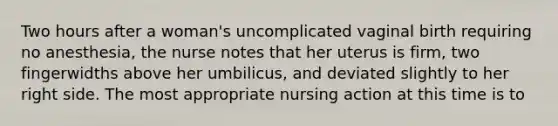 Two hours after a woman's uncomplicated vaginal birth requiring no anesthesia, the nurse notes that her uterus is firm, two fingerwidths above her umbilicus, and deviated slightly to her right side. The most appropriate nursing action at this time is to