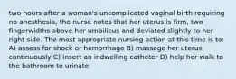 two hours after a woman's uncomplicated vaginal birth requiring no anesthesia, the nurse notes that her uterus is firm, two fingerwidths above her umbilicus and deviated slightly to her right side. The most appropriate nursing action at this time is to: A) assess for shock or hemorrhage B) massage her uterus continuously C) insert an indwelling catheter D) help her walk to the bathroom to urinate