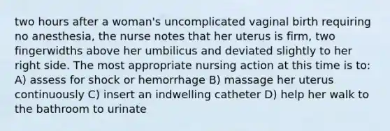 two hours after a woman's uncomplicated vaginal birth requiring no anesthesia, the nurse notes that her uterus is firm, two fingerwidths above her umbilicus and deviated slightly to her right side. The most appropriate nursing action at this time is to: A) assess for shock or hemorrhage B) massage her uterus continuously C) insert an indwelling catheter D) help her walk to the bathroom to urinate