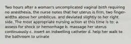 Two hours after a woman's uncomplicated vaginal birth requiring no anesthesia, the nurse notes that her uterus is firm, two finger-widths above her umbilicus, and deviated slightly to her right side. The most appropriate nursing action at this time is to: a. assess for shock or hemorrhage b. massage her uterus continuously c. insert an indwelling catheter d. help her walk to the bathroom to urinate