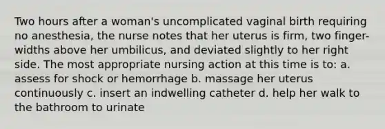 Two hours after a woman's uncomplicated vaginal birth requiring no anesthesia, the nurse notes that her uterus is firm, two finger-widths above her umbilicus, and deviated slightly to her right side. The most appropriate nursing action at this time is to: a. assess for shock or hemorrhage b. massage her uterus continuously c. insert an indwelling catheter d. help her walk to the bathroom to urinate