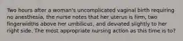 Two hours after a woman's uncomplicated vaginal birth requiring no anesthesia, the nurse notes that her uterus is firm, two fingerwidths above her umbilicus, and deviated slightly to her right side. The most appropriate nursing action as this time is to?