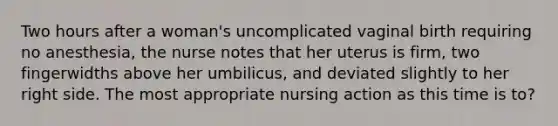 Two hours after a woman's uncomplicated vaginal birth requiring no anesthesia, the nurse notes that her uterus is firm, two fingerwidths above her umbilicus, and deviated slightly to her right side. The most appropriate nursing action as this time is to?