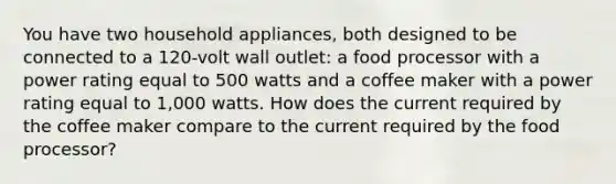 You have two household appliances, both designed to be connected to a 120-volt wall outlet: a food processor with a power rating equal to 500 watts and a coffee maker with a power rating equal to 1,000 watts. How does the current required by the coffee maker compare to the current required by the food processor?