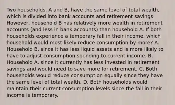 Two​ households, A and​ B, have the same level of total​ wealth, which is divided into bank accounts and retirement savings. ​However, household B has relatively more wealth in retirement accounts​ (and less in bank​ accounts) than household A. If both households experience a temporary fall in their​ income, which household would most likely reduce consumption by​ more? A. Household​ B, since it has less liquid assets and is more likely to have to adjust consumption spending to current income. B. Household​ A, since it currently has less invested in retirement savings and would need to save more for retirement. C. Both households would reduce consumption equally since they have the same level of total wealth. D. Both households would maintain their current consumption levels since the fall in their income is temporary.