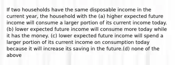 If two households have the same disposable income in the current year, the household with the (a) higher expected future income will consume a larger portion of its current income today. (b) lower expected future income will consume more today while it has the money. (c) lower expected future income will spend a larger portion of its current income on consumption today because it will increase its saving in the future.(d) none of the above