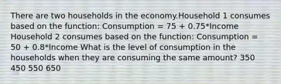 There are two households in the economy.Household 1 consumes based on the function: Consumption = 75 + 0.75*Income Household 2 consumes based on the function: Consumption = 50 + 0.8*Income What is the level of consumption in the households when they are consuming the same amount? 350 450 550 650