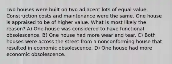 Two houses were built on two adjacent lots of equal value. Construction costs and maintenance were the same. One house is appraised to be of higher value. What is most likely the reason? A) One house was considered to have functional obsolescence. B) One house had more wear and tear. C) Both houses were across the street from a nonconforming house that resulted in economic obsolescence. D) One house had more economic obsolescence.