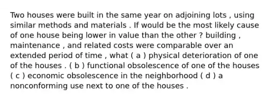 Two houses were built in the same year on adjoining lots , using similar methods and materials . If would be the most likely cause of one house being lower in value than the other ? building , maintenance , and related costs were comparable over an extended period of time , what ( a ) physical deterioration of one of the houses . ( b ) functional obsolescence of one of the houses ( c ) economic obsolescence in the neighborhood ( d ) a nonconforming use next to one of the houses .