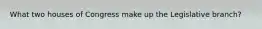 What two houses of Congress make up the Legislative branch?