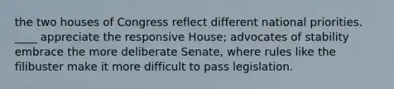 the two houses of Congress reflect different national priorities. ____ appreciate the responsive House; advocates of stability embrace the more deliberate Senate, where rules like the filibuster make it more difficult to pass legislation.