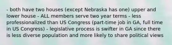 - both have two houses (except Nebraska has one) upper and lower house - ALL members serve two year terms - less professionalized than US Congress (part-time job in GA, full time in US Congress) - legislative process is swifter in GA since there is less diverse population and more likely to share political views