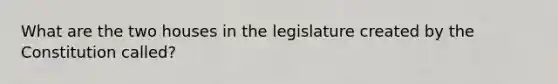 What are the two houses in the legislature created by the Constitution called?