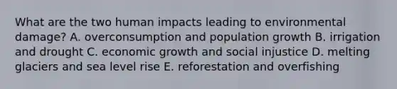 What are the two human impacts leading to environmental damage? A. overconsumption and population growth B. irrigation and drought C. economic growth and social injustice D. melting glaciers and sea level rise E. reforestation and overfishing