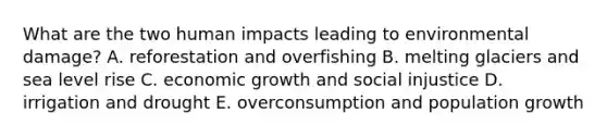 What are the two human impacts leading to environmental damage? A. reforestation and overfishing B. melting glaciers and sea level rise C. economic growth and social injustice D. irrigation and drought E. overconsumption and population growth