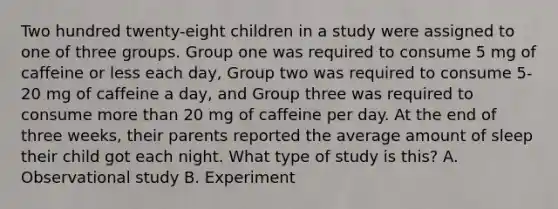 Two hundred twenty-eight children in a study were assigned to one of three groups. Group one was required to consume 5 mg of caffeine or less each day, Group two was required to consume 5-20 mg of caffeine a day, and Group three was required to consume more than 20 mg of caffeine per day. At the end of three weeks, their parents reported the average amount of sleep their child got each night. What type of study is this? A. Observational study B. Experiment