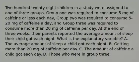 Two hundred twenty-eight children in a study were assigned to one of three groups. Group one was required to consume 5 mg of caffeine or less each day, Group two was required to consume 5-20 mg of caffeine a day, and Group three was required to consume more than 20 mg of caffeine per day. At the end of three weeks, their parents reported the average amount of sleep their child got each night. What is the explanatory variable? A. The average amount of sleep a child got each night. B. Getting more than 20 mg of caffeine per day. C. The amount of caffeine a child got each day. D. Those who were in group three.