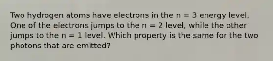 Two hydrogen atoms have electrons in the n = 3 energy level. One of the electrons jumps to the n = 2 level, while the other jumps to the n = 1 level. Which property is the same for the two photons that are emitted?