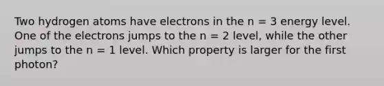 Two hydrogen atoms have electrons in the n = 3 energy level. One of the electrons jumps to the n = 2 level, while the other jumps to the n = 1 level. Which property is larger for the first photon?