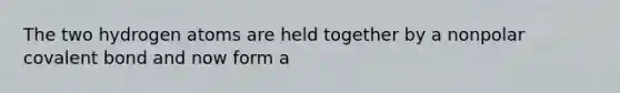 The two hydrogen atoms are held together by a nonpolar covalent bond and now form a