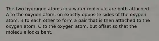 The two hydrogen atoms in a water molecule are both attached A to the oxygen atom, on exactly opposite sides of the oxygen atom. B to each other to form a pair that is then attached to the oxygen atom. C to the oxygen atom, but offset so that the molecule looks bent.